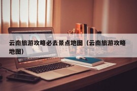 云南旅游攻略必去景点地图（云南旅游攻略 地图）