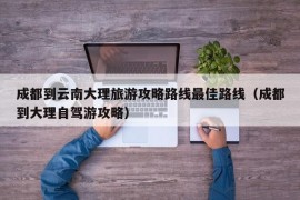 成都到云南大理旅游攻略路线最佳路线（成都到大理自驾游攻略）