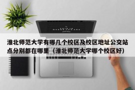 淮北师范大学有哪几个校区及校区地址公交站点分别都在哪里（淮北师范大学哪个校区好）