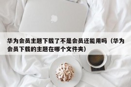 华为会员主题下载了不是会员还能用吗（华为会员下载的主题在哪个文件夹）