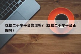 优信二手车平台靠谱嘛?（优信二手车平台正规吗）