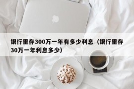 银行里存300万一年有多少利息（银行里存30万一年利息多少）