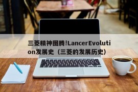 三菱精神图腾!LancerEvolution发展史（三菱的发展历史）