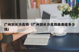 广州到长沙高铁（广州到长沙高铁商务座多少钱）