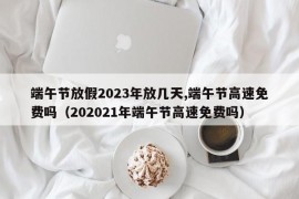 端午节放假2023年放几天,端午节高速免费吗（202021年端午节高速免费吗）