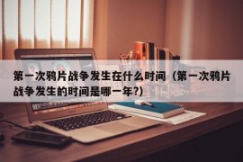 第一次鸦片战争发生在什么时间（第一次鸦片战争发生的时间是哪一年?）