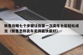 销售攻略七个步骤让你第一次卖车也能轻松成交（销售怎样卖车卖得最快最好）