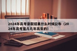 2024年高考录取结果什么时候公布（2024年高考是几几年出生的）