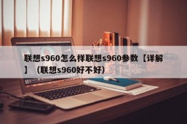 联想s960怎么样联想s960参数【详解】（联想s960好不好）