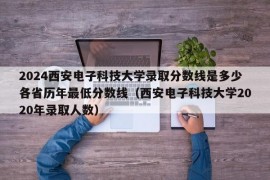 2024西安电子科技大学录取分数线是多少各省历年最低分数线（西安电子科技大学2020年录取人数）