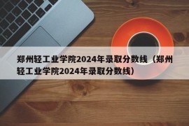 郑州轻工业学院2024年录取分数线（郑州轻工业学院2024年录取分数线）