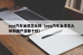 ppg汽车油漆怎么样（ppg汽车油漆怎么样和国产漆那个好）