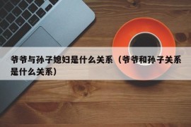 爷爷与孙子媳妇是什么关系（爷爷和孙子关系是什么关系）