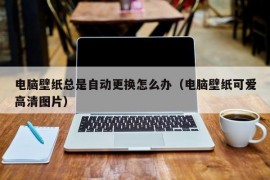 电脑壁纸总是自动更换怎么办（电脑壁纸可爱高清图片）