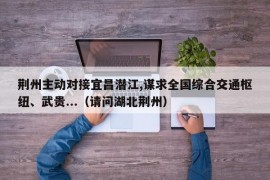 荆州主动对接宜昌潜江,谋求全国综合交通枢纽、武贵...（请问湖北荆州）