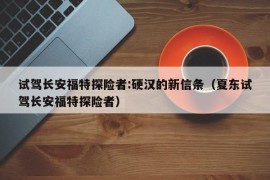 试驾长安福特探险者:硬汉的新信条（夏东试驾长安福特探险者）