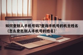 如何查别人手机号码?查询手机号的机主姓名（怎么查出别人手机号的姓名）