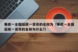 秦统一全国后统一货币的名称为（秦统一全国后统一货币的名称为什么?）