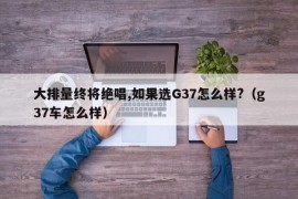 大排量终将绝唱,如果选G37怎么样?（g37车怎么样）