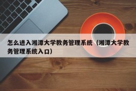 怎么进入湘潭大学教务管理系统（湘潭大学教务管理系统入口）