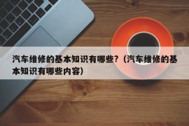 汽车维修的基本知识有哪些?（汽车维修的基本知识有哪些内容）