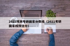 2021预测考研国家分数线（2021考研国家线预估分）