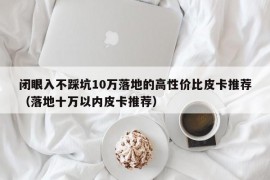 闭眼入不踩坑10万落地的高性价比皮卡推荐（落地十万以内皮卡推荐）