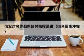 俄军对乌作战新任总指挥是谁（俄乌军事冲突）