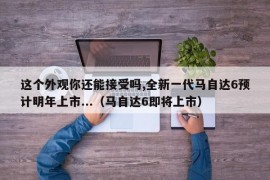 这个外观你还能接受吗,全新一代马自达6预计明年上市...（马自达6即将上市）