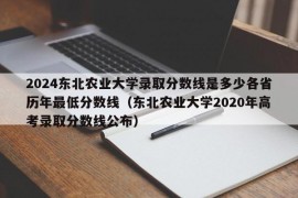 2024东北农业大学录取分数线是多少各省历年最低分数线（东北农业大学2020年高考录取分数线公布）