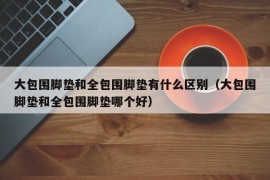 大包围脚垫和全包围脚垫有什么区别（大包围脚垫和全包围脚垫哪个好）