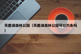 天鹿湖森林公园（天鹿湖森林公园可以钓鱼吗）