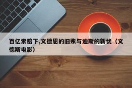 百亿索赔下,文德恩的旧账与迪斯的新忧（文德斯电影）