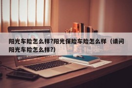 阳光车险怎么样?阳光保险车险怎么样（请问阳光车险怎么样?）