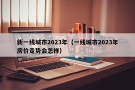 新一线城市2023年（一线城市2023年房价走势会怎样）