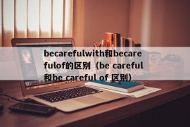 becarefulwith和becarefulof的区别（be careful 和be careful of 区别）