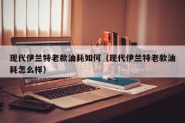 现代伊兰特老款油耗如何（现代伊兰特老款油耗怎么样）