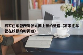 石家庄车管所驾驶人网上预约流程（石家庄车管在线预约时间段）