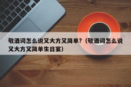 敬酒词怎么说又大方又简单?（敬酒词怎么说又大方又简单生日宴）