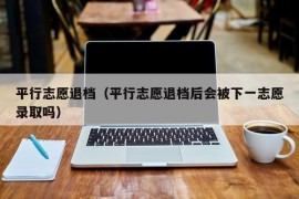 平行志愿退档（平行志愿退档后会被下一志愿录取吗）