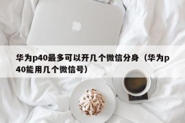 华为p40最多可以开几个微信分身（华为p40能用几个微信号）