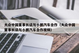 大众中国董事长谈与小鹏汽车合作（大众中国董事长谈与小鹏汽车合作视频）