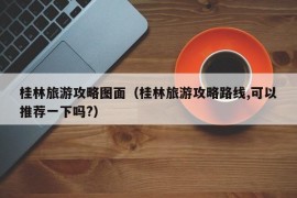 桂林旅游攻略图面（桂林旅游攻略路线,可以推荐一下吗?）