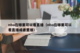 nba在哪里可以看直播（nba在哪里可以看直播或者重播）