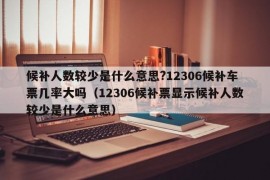 候补人数较少是什么意思?12306候补车票几率大吗（12306候补票显示候补人数较少是什么意思）