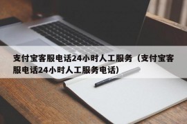 支付宝客服电话24小时人工服务（支付宝客服电话24小时人工服务电话）