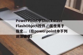 PowerPoint中ShockwaveFlashObject控件,()属性用于指定...（在powerpoint中下列说法错误）