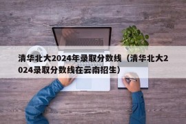 清华北大2024年录取分数线（清华北大2024录取分数线在云南招生）