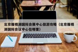 北京雁栖湖国际会展中心旅游攻略（北京雁栖湖国际会议中心在哪里）