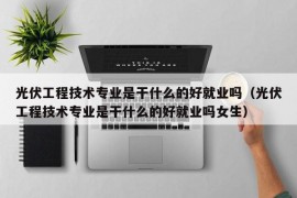 光伏工程技术专业是干什么的好就业吗（光伏工程技术专业是干什么的好就业吗女生）